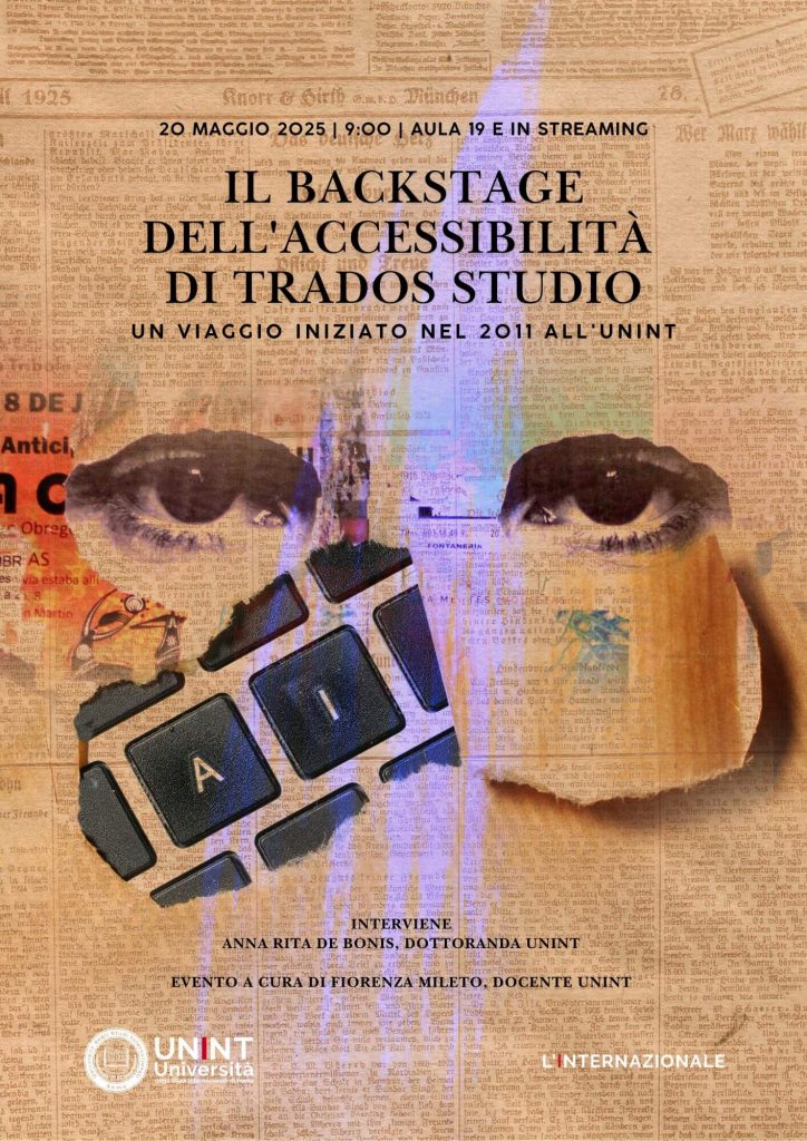 L'Università degli Studi Internazionali di Roma - UNINT organizza l'evento dal titolo: “Il backstage dell'accessibilità di Trados Studio: un viaggio iniziato nel 2011 all'UNINT", che si terrà il 20 maggio 2025 dalle ore 09:00 in presenza e in live streaming. La collaborazione con SDL, poi RWS, per rendere Trados Studio accessibile ai traduttori non vedenti è culminata nel dottorato di Anna Rita De Bonis, ex studentessa UNINT, che ha dato un contributo decisivo al progetto.